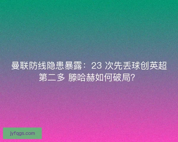 曼联防线隐患暴露：23 次先丢球创英超第二多 滕哈赫如何破局？