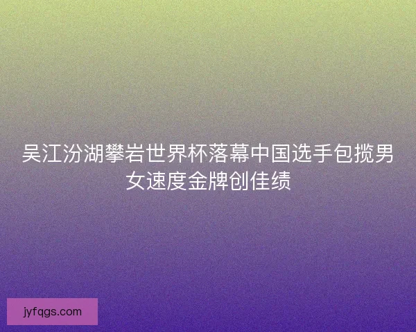 吴江汾湖攀岩世界杯落幕中国选手包揽男女速度金牌创佳绩